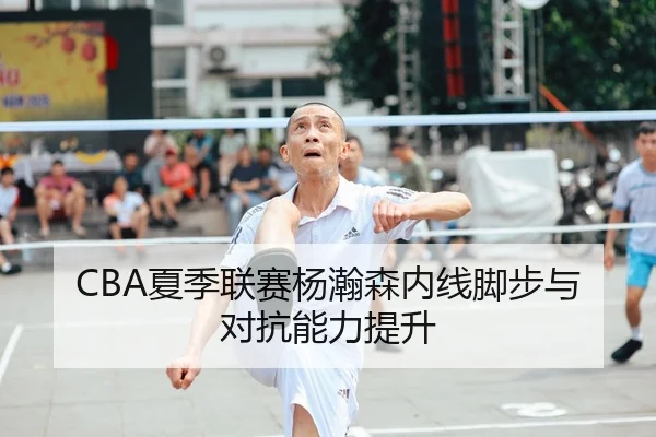 CBA夏季联赛杨瀚森内线脚步与对抗能力提升