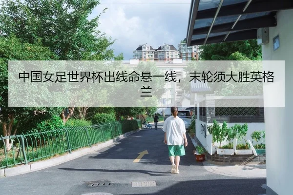 中国女足世界杯出线命悬一线，末轮须大胜英格兰