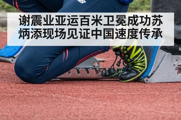谢震业亚运百米卫冕成功苏炳添现场见证中国速度传承