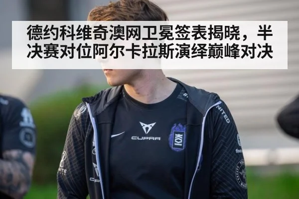 德约科维奇澳网卫冕签表揭晓,半决赛对位阿尔卡拉斯演绎巅峰对决