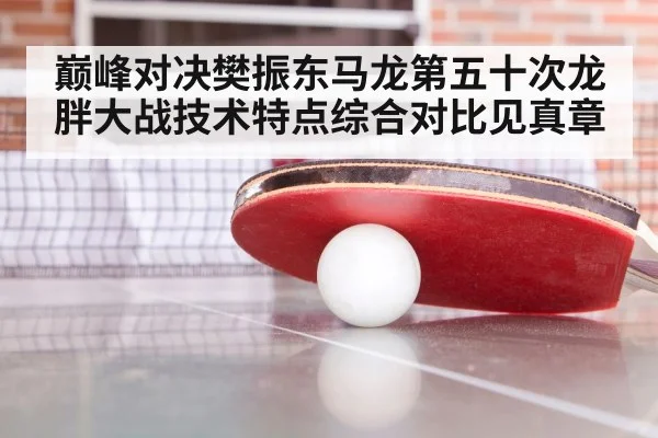 巅峰对决樊振东马龙第五十次龙胖大战技术特点综合对比见真章